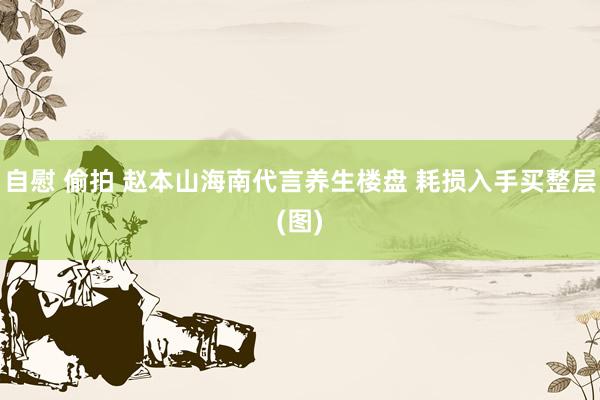 自慰 偷拍 赵本山海南代言养生楼盘 耗损入手买整层(图)
