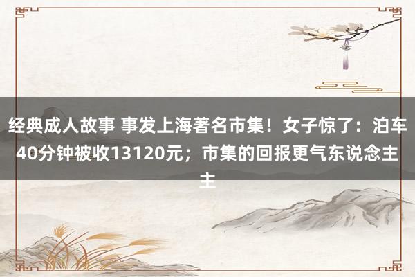 经典成人故事 事发上海著名市集！女子惊了：泊车40分钟被收13120元；市集的回报更气东说念主