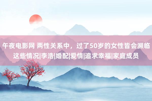 午夜电影网 两性关系中，过了50岁的女性皆会濒临这些情况|李浩|婚配|爱情|追求幸福|家庭成员