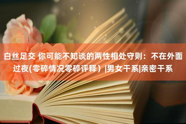 白丝足交 你可能不知谈的两性相处守则：不在外面过夜(零碎情况零碎评释）|男女干系|亲密干系