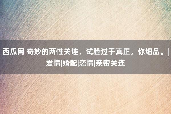 西瓜网 奇妙的两性关连，试验过于真正，你细品。|爱情|婚配|恋情|亲密关连