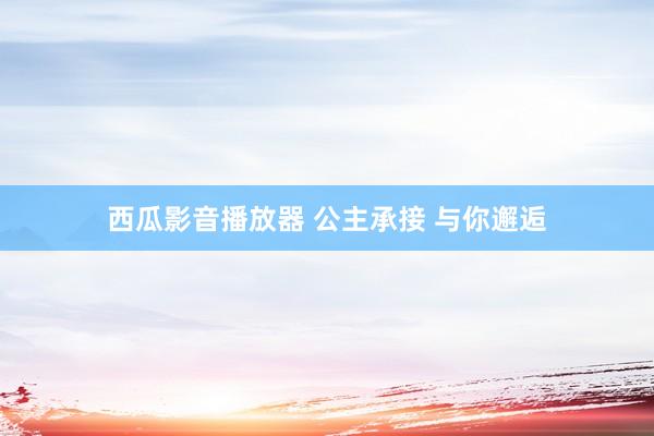 西瓜影音播放器 公主承接 与你邂逅