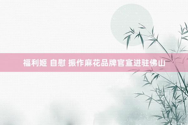 福利姬 自慰 振作麻花品牌官宣进驻佛山