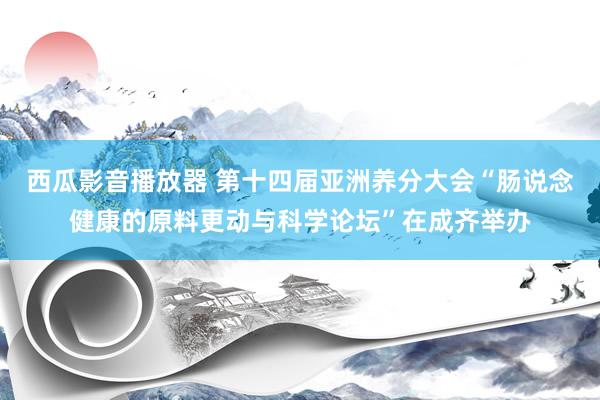 西瓜影音播放器 第十四届亚洲养分大会“肠说念健康的原料更动与科学论坛”在成齐举办