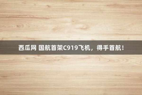 西瓜网 国航首架C919飞机，得手首航！