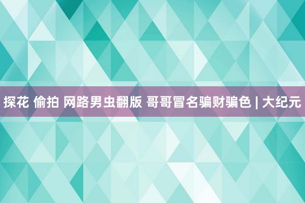 探花 偷拍 网路男虫翻版 哥哥冒名骗财骗色 | 大纪元