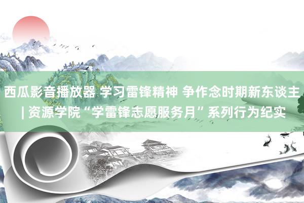 西瓜影音播放器 学习雷锋精神 争作念时期新东谈主 | 资源学院“学雷锋志愿服务月”系列行为纪实