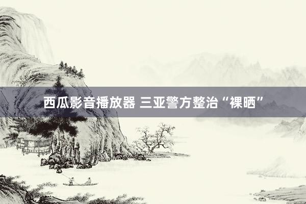 西瓜影音播放器 三亚警方整治“裸晒”