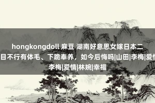 hongkongdoll 麻豆 湖南好意思女嫁日本二婚男，被条目不行有体毛、下跪奉养，如今后悔吗|山田|李梅|爱情|林婉|幸福