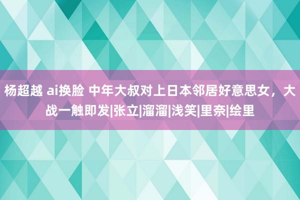 杨超越 ai换脸 中年大叔对上日本邻居好意思女，大战一触即发|张立|溜溜|浅笑|里奈|绘里