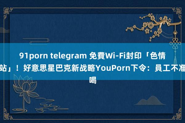 91porn telegram 免費Wi-Fi封印「色情網站」！好意思星巴克新战略　YouPorn下令：員工不准喝