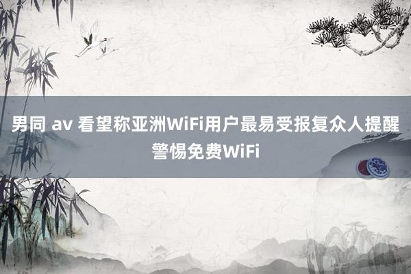 男同 av 看望称亚洲WiFi用户最易受报复众人提醒警惕免费WiFi