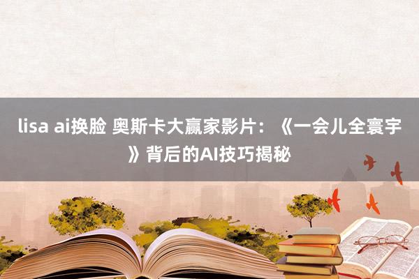 lisa ai换脸 奥斯卡大赢家影片：《一会儿全寰宇》背后的AI技巧揭秘