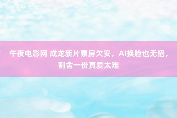 午夜电影网 成龙新片票房欠安，AI换脸也无招，割舍一份真爱太难