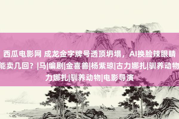 西瓜电影网 成龙金字牌号透顶坍塌，AI换脸辣眼睛，情感还能卖几回？|马|编剧|金喜善|杨紫琼|古力娜扎|驯养动物|电影导演