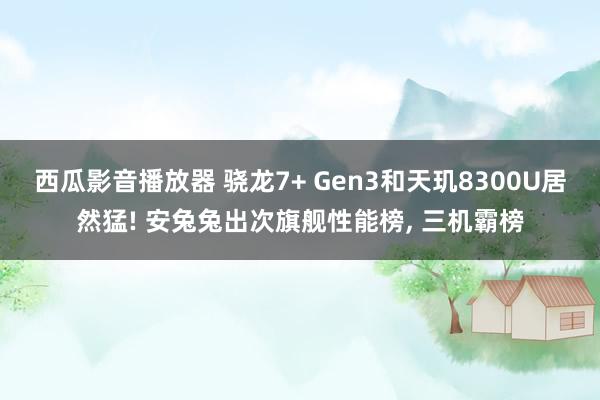 西瓜影音播放器 骁龙7+ Gen3和天玑8300U居然猛! 安兔兔出次旗舰性能榜， 三机霸榜