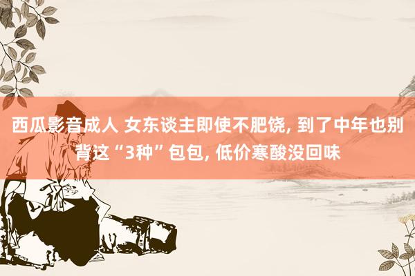 西瓜影音成人 女东谈主即使不肥饶， 到了中年也别背这“3种”包包， 低价寒酸没回味