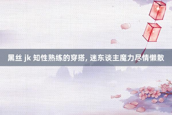 黑丝 jk 知性熟练的穿搭， 迷东谈主魔力尽情懒散