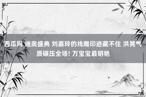 西瓜网 迪奥盛典 刘嘉玲的线雕印迹藏不住 洪晃气质碾压全场! 万宝宝最明艳