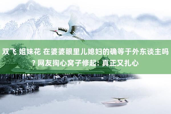 双飞 姐妹花 在婆婆眼里儿媳妇的确等于外东谈主吗? 网友掏心窝子修起: 真正又扎心