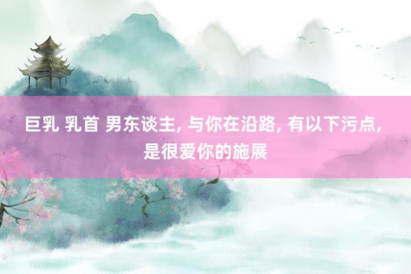巨乳 乳首 男东谈主， 与你在沿路， 有以下污点， 是很爱你的施展