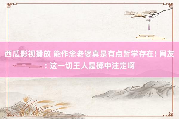 西瓜影视播放 能作念老婆真是有点哲学存在! 网友: 这一切王人是掷中注定啊