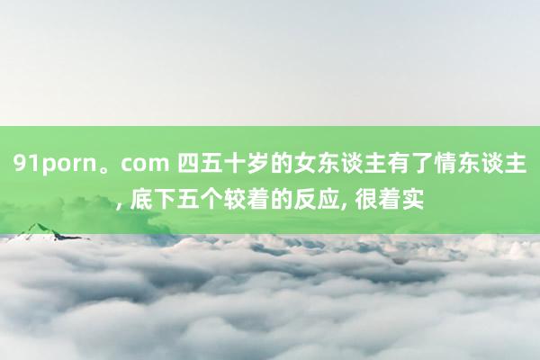 91porn。com 四五十岁的女东谈主有了情东谈主， 底下五个较着的反应， 很着实
