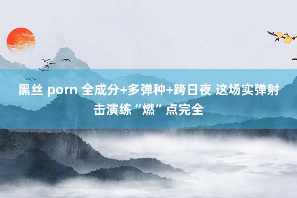 黑丝 porn 全成分+多弹种+跨日夜 这场实弹射击演练“燃”点完全