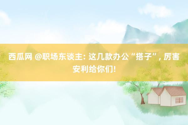 西瓜网 @职场东谈主: 这几款办公“搭子”， 厉害安利给你们!