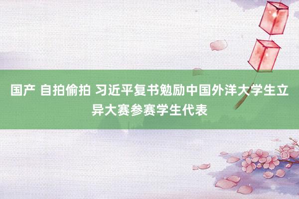 国产 自拍偷拍 习近平复书勉励中国外洋大学生立异大赛参赛学生代表
