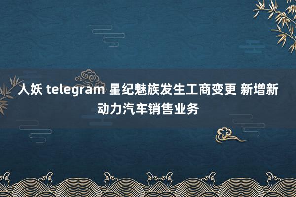人妖 telegram 星纪魅族发生工商变更 新增新动力汽车销售业务