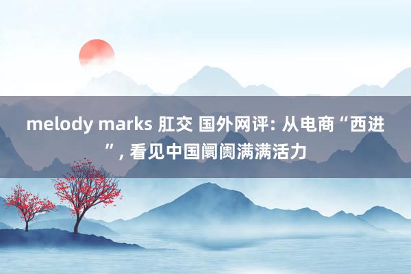 melody marks 肛交 国外网评: 从电商“西进”， 看见中国阛阓满满活力