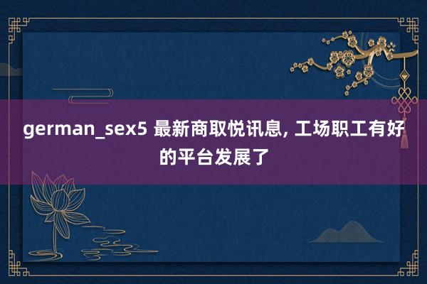 german_sex5 最新商取悦讯息， 工场职工有好的平台发展了