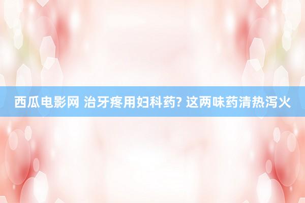 西瓜电影网 治牙疼用妇科药? 这两味药清热泻火