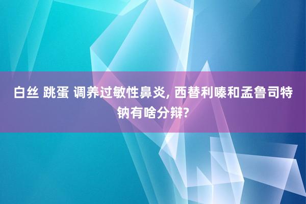 白丝 跳蛋 调养过敏性鼻炎， 西替利嗪和孟鲁司特钠有啥分辩?