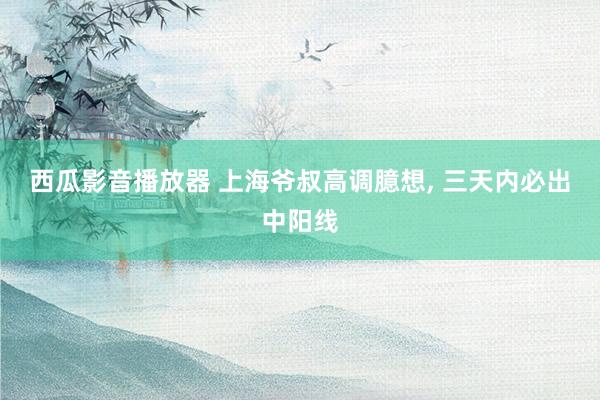 西瓜影音播放器 上海爷叔高调臆想， 三天内必出中阳线