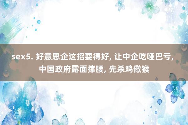 sex5. 好意思企这招耍得好， 让中企吃哑巴亏， 中国政府露面撑腰， 先杀鸡儆猴