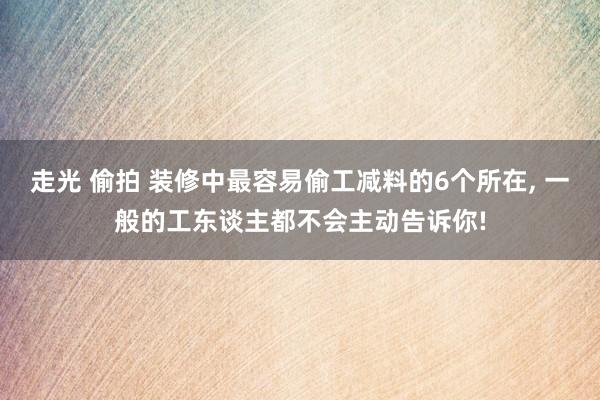 走光 偷拍 装修中最容易偷工减料的6个所在， 一般的工东谈主都不会主动告诉你!