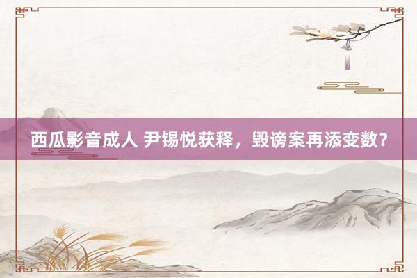 西瓜影音成人 尹锡悦获释，毁谤案再添变数？