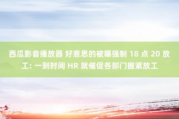 西瓜影音播放器 好意思的被曝强制 18 点 20 放工: 一到时间 HR 就催促各部门握紧放工