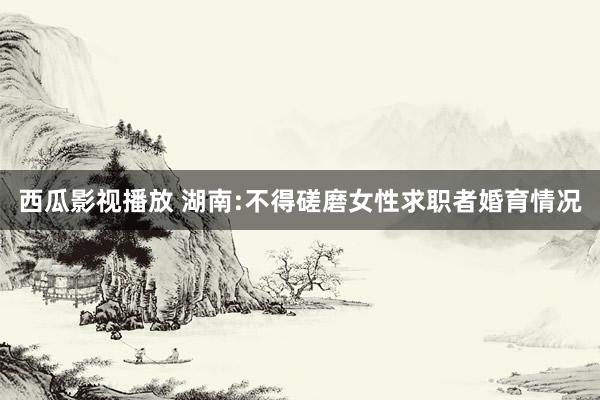 西瓜影视播放 湖南:不得磋磨女性求职者婚育情况