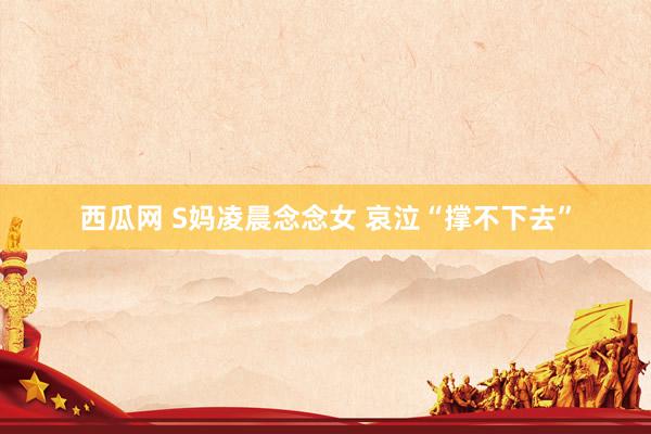 西瓜网 S妈凌晨念念女 哀泣“撑不下去”