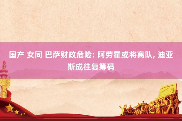 国产 女同 巴萨财政危险: 阿劳霍或将离队， 迪亚斯成往复筹码