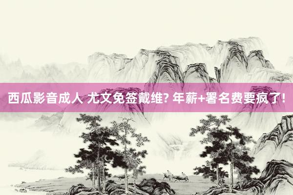 西瓜影音成人 尤文免签戴维? 年薪+署名费要疯了!
