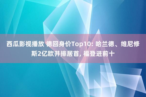 西瓜影视播放 德回身价Top10: 哈兰德、维尼修斯2亿欧并排居首， 福登进前十