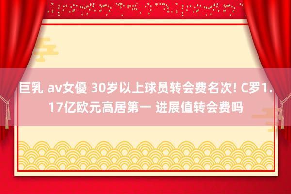 巨乳 av女優 30岁以上球员转会费名次! C罗1.17亿欧元高居第一 进展值转会费吗