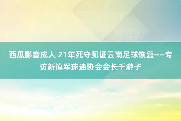 西瓜影音成人 21年死守见证云南足球恢复——专访新滇军球迷协会会长千游子