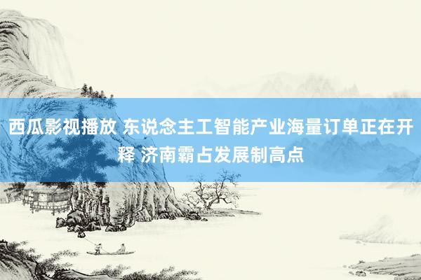 西瓜影视播放 东说念主工智能产业海量订单正在开释 济南霸占发展制高点