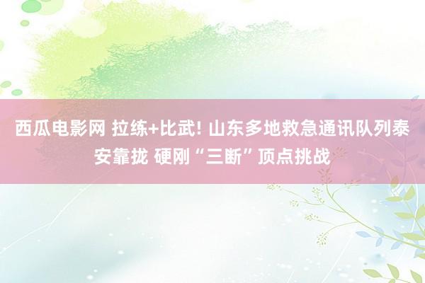 西瓜电影网 拉练+比武! 山东多地救急通讯队列泰安靠拢 硬刚“三断”顶点挑战