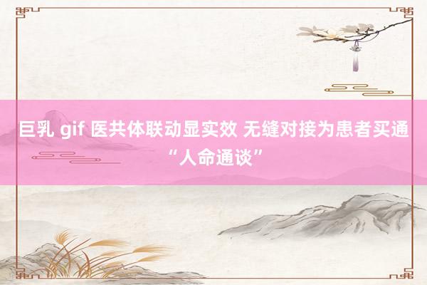 巨乳 gif 医共体联动显实效 无缝对接为患者买通“人命通谈”